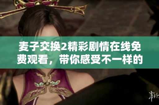 麦子交换2精彩剧情在线免费观看，带你感受不一样的视听体验