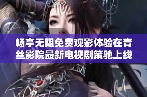 畅享无阻免费观影体验在青丝影院最新电视剧策驰上线