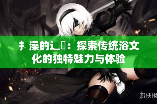 扌澡的辶畐：探索传统浴文化的独特魅力与体验