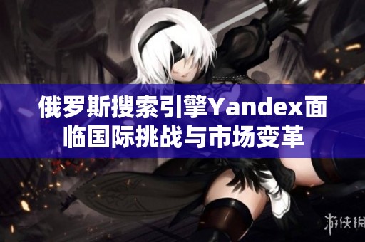 俄罗斯搜索引擎Yandex面临国际挑战与市场变革