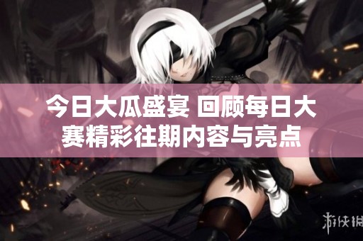 今日大瓜盛宴 回顾每日大赛精彩往期内容与亮点
