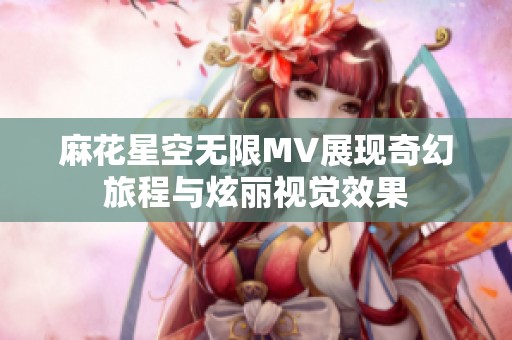 麻花星空无限MV展现奇幻旅程与炫丽视觉效果
