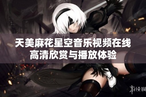 天美麻花星空音乐视频在线高清欣赏与播放体验
