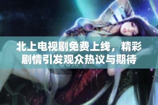 北上电视剧免费上线，精彩剧情引发观众热议与期待