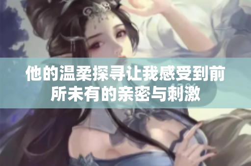 他的温柔探寻让我感受到前所未有的亲密与刺激