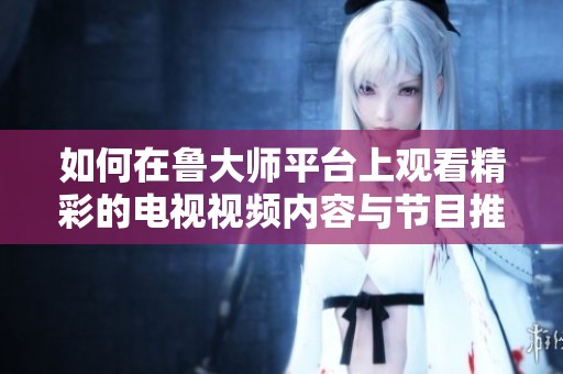 如何在鲁大师平台上观看精彩的电视视频内容与节目推荐