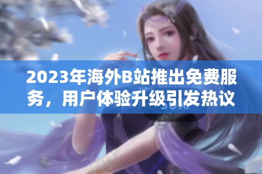 2023年海外B站推出免费服务，用户体验升级引发热议