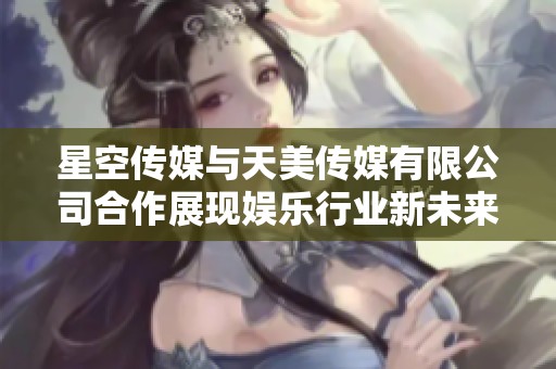 星空传媒与天美传媒有限公司合作展现娱乐行业新未来