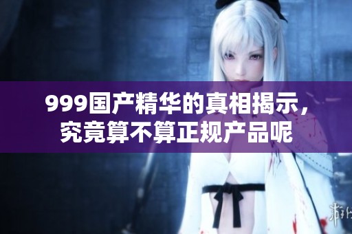 999国产精华的真相揭示，究竟算不算正规产品呢