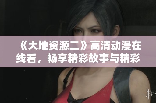 《大地资源二》高清动漫在线看，畅享精彩故事与精彩画面体验