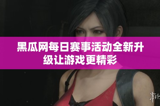 黑瓜网每日赛事活动全新升级让游戏更精彩