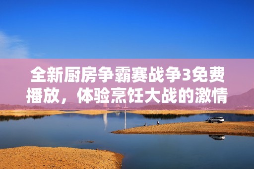 全新厨房争霸赛战争3免费播放，体验烹饪大战的激情与挑战