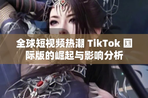 全球短视频热潮 TikTok 国际版的崛起与影响分析