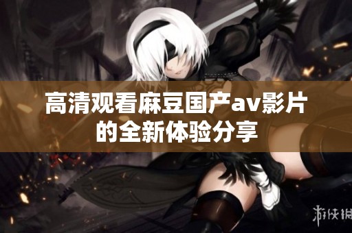 高清观看麻豆国产av影片的全新体验分享