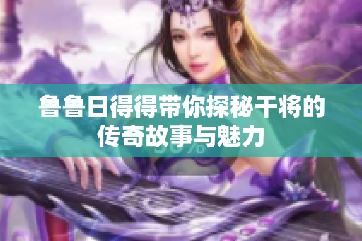 鲁鲁日得得带你探秘干将的传奇故事与魅力