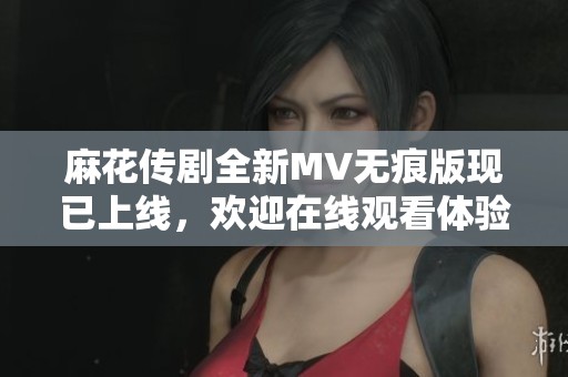 麻花传剧全新MV无痕版现已上线，欢迎在线观看体验精彩内容