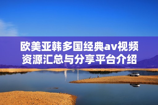 欧美亚韩多国经典av视频资源汇总与分享平台介绍