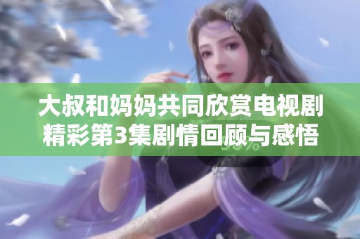大叔和妈妈共同欣赏电视剧精彩第3集剧情回顾与感悟