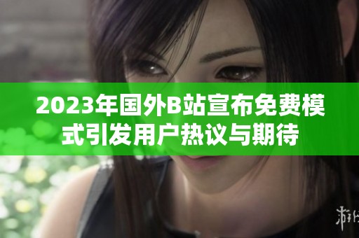 2023年国外B站宣布免费模式引发用户热议与期待