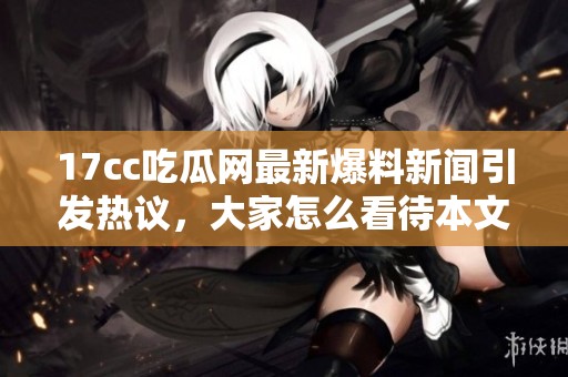 17cc吃瓜网最新爆料新闻引发热议，大家怎么看待本文内容