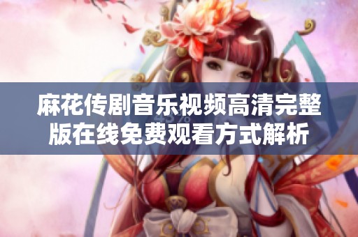 麻花传剧音乐视频高清完整版在线免费观看方式解析