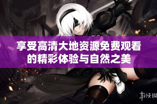 享受高清大地资源免费观看的精彩体验与自然之美