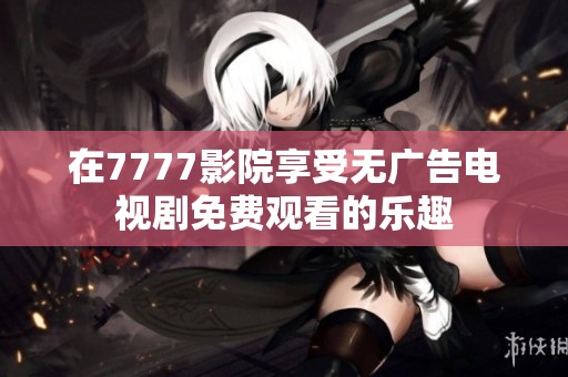 在7777影院享受无广告电视剧免费观看的乐趣
