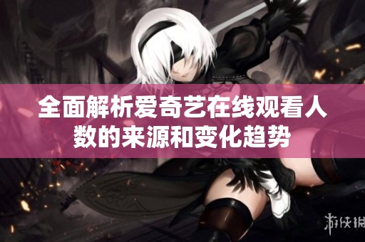 全面解析爱奇艺在线观看人数的来源和变化趋势