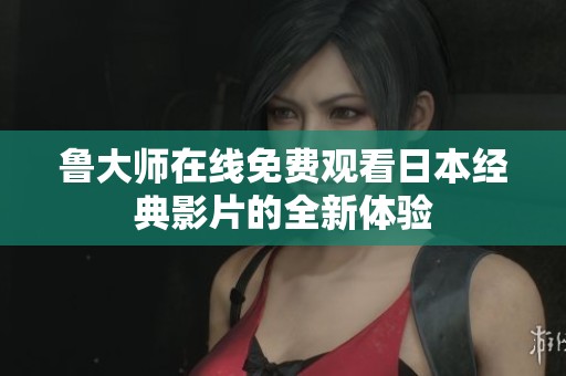 鲁大师在线免费观看日本经典影片的全新体验