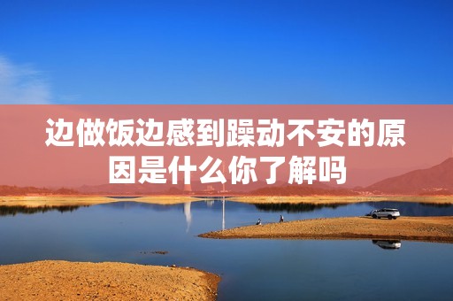 边做饭边感到躁动不安的原因是什么你了解吗