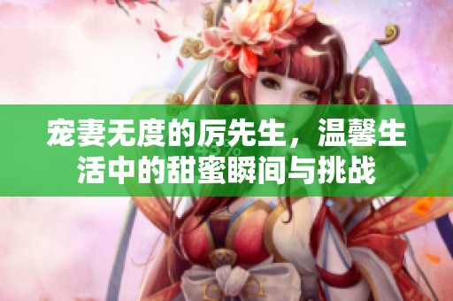 宠妻无度的厉先生，温馨生活中的甜蜜瞬间与挑战