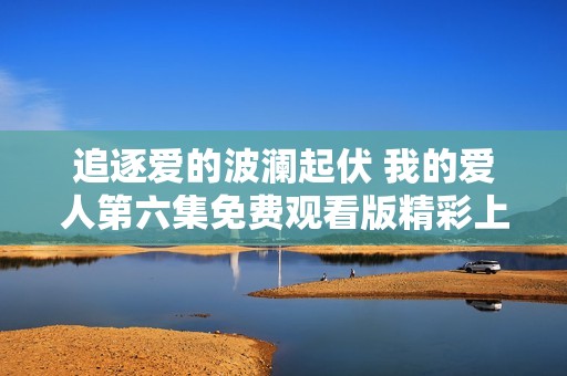 追逐爱的波澜起伏 我的爱人第六集免费观看版精彩上线