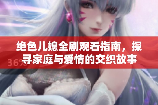 绝色儿媳全剧观看指南，探寻家庭与爱情的交织故事
