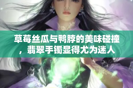 草莓丝瓜与鸭脖的美味碰撞，翡翠手镯显得尤为迷人