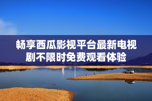 畅享西瓜影视平台最新电视剧不限时免费观看体验