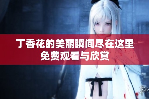 丁香花的美丽瞬间尽在这里免费观看与欣赏