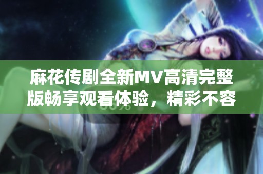 麻花传剧全新MV高清完整版畅享观看体验，精彩不容错过
