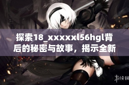 探索18_xxxxxl56hgl背后的秘密与故事，揭示全新视角