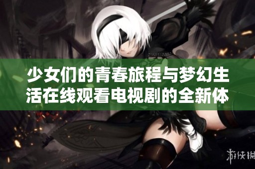 少女们的青春旅程与梦幻生活在线观看电视剧的全新体验