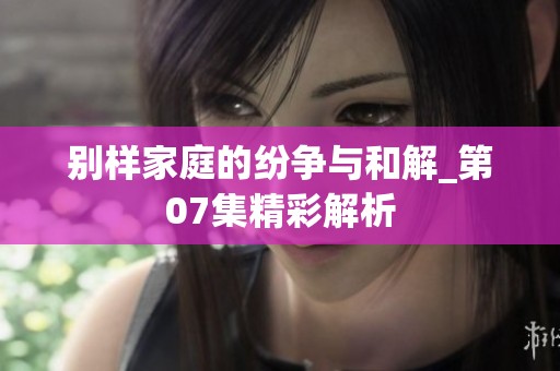 别样家庭的纷争与和解_第07集精彩解析