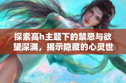 探索高h主题下的禁忌与欲望深渊，揭示隐藏的心灵世界