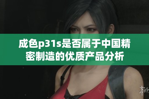 成色p31s是否属于中国精密制造的优质产品分析