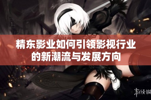 精东影业如何引领影视行业的新潮流与发展方向