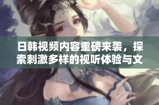 日韩视频内容重磅来袭，探索刺激多样的视听体验与文化魅力