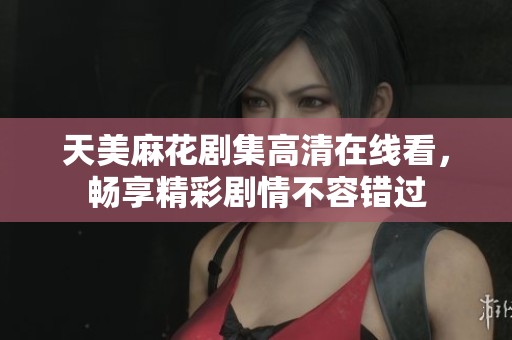 天美麻花剧集高清在线看，畅享精彩剧情不容错过