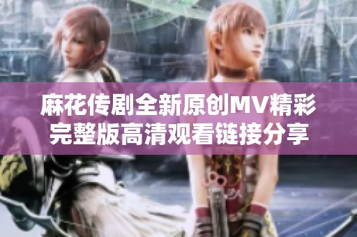 麻花传剧全新原创MV精彩完整版高清观看链接分享