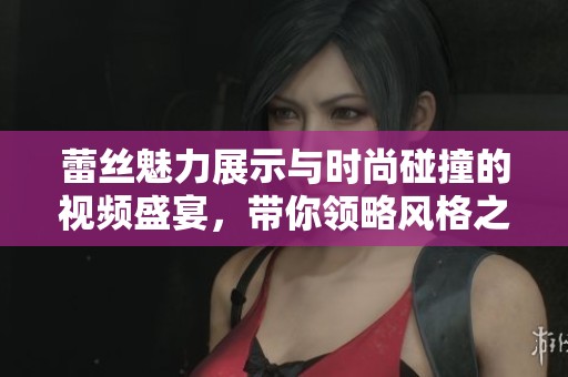 蕾丝魅力展示与时尚碰撞的视频盛宴，带你领略风格之美