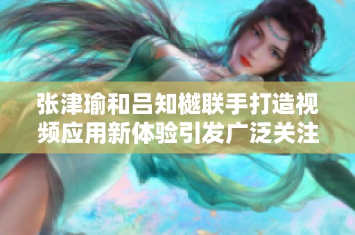 张津瑜和吕知樾联手打造视频应用新体验引发广泛关注