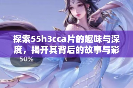 探索55h3cca片的趣味与深度，揭开其背后的故事与影响