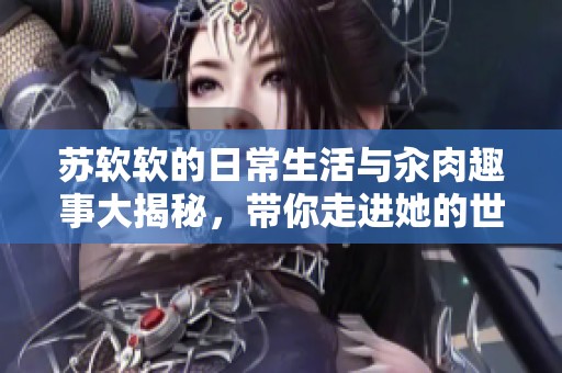 苏软软的日常生活与汆肉趣事大揭秘，带你走进她的世界